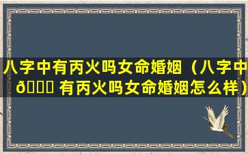 八字中有丙火吗女命婚姻（八字中 🐟 有丙火吗女命婚姻怎么样）